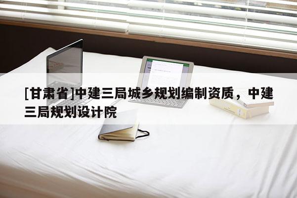[甘肅省]中建三局城鄉(xiāng)規(guī)劃編制資質(zhì)，中建三局規(guī)劃設計院