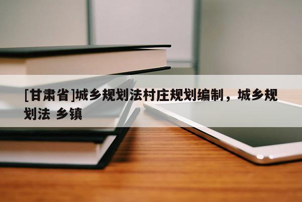 [甘肅省]城鄉(xiāng)規(guī)劃法村莊規(guī)劃編制，城鄉(xiāng)規(guī)劃法 鄉(xiāng)鎮(zhèn)