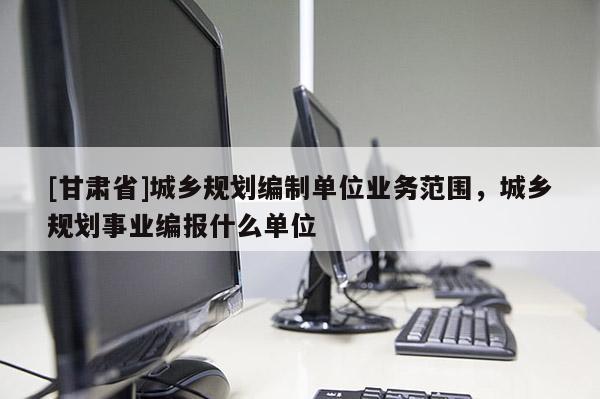 [甘肅省]城鄉(xiāng)規(guī)劃編制單位業(yè)務(wù)范圍，城鄉(xiāng)規(guī)劃事業(yè)編報什么單位