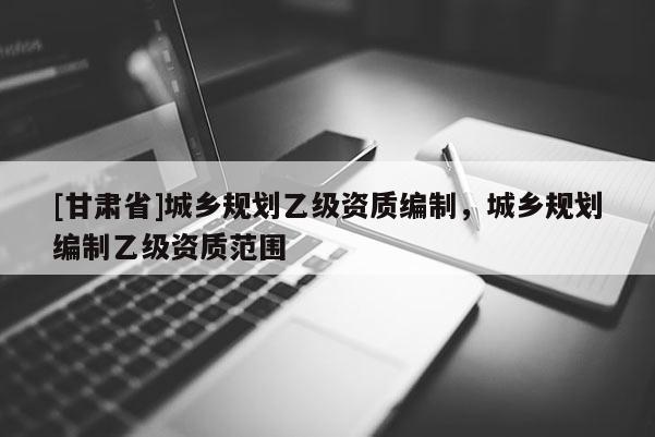 [甘肅省]城鄉(xiāng)規(guī)劃乙級資質(zhì)編制，城鄉(xiāng)規(guī)劃編制乙級資質(zhì)范圍