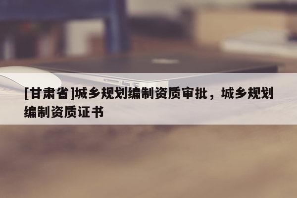 [甘肅省]城鄉(xiāng)規(guī)劃編制資質(zhì)審批，城鄉(xiāng)規(guī)劃編制資質(zhì)證書