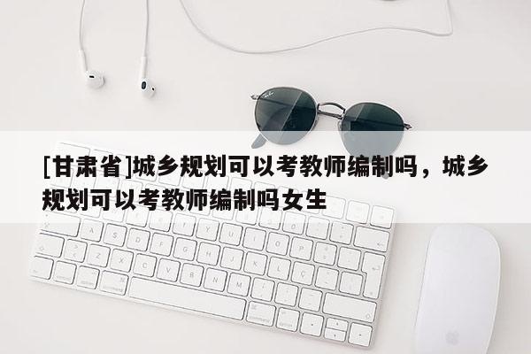[甘肅省]城鄉(xiāng)規(guī)劃可以考教師編制嗎，城鄉(xiāng)規(guī)劃可以考教師編制嗎女生