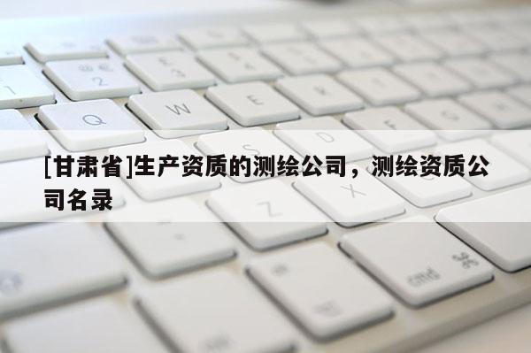 [甘肅省]生產(chǎn)資質(zhì)的測(cè)繪公司，測(cè)繪資質(zhì)公司名錄