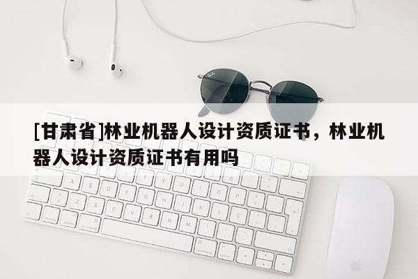 [甘肅省]林業(yè)機(jī)器人設(shè)計資質(zhì)證書，林業(yè)機(jī)器人設(shè)計資質(zhì)證書有用嗎