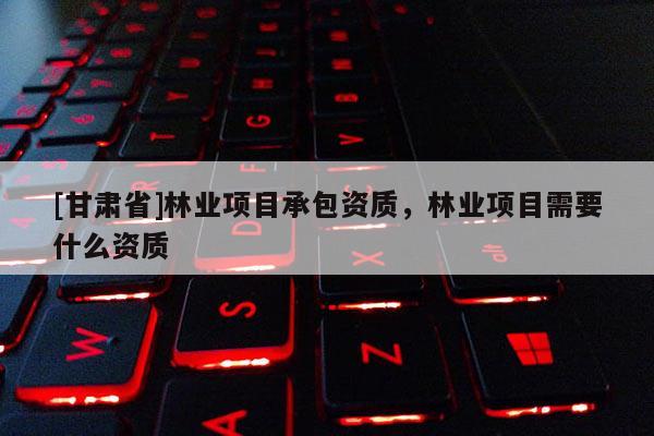 [甘肅省]林業(yè)項目承包資質(zhì)，林業(yè)項目需要什么資質(zhì)