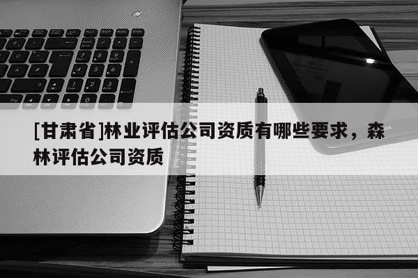 [甘肅省]林業(yè)評(píng)估公司資質(zhì)有哪些要求，森林評(píng)估公司資質(zhì)