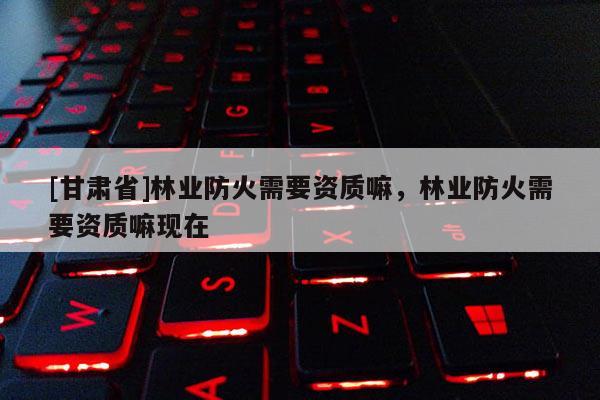 [甘肅省]林業(yè)防火需要資質(zhì)嘛，林業(yè)防火需要資質(zhì)嘛現(xiàn)在