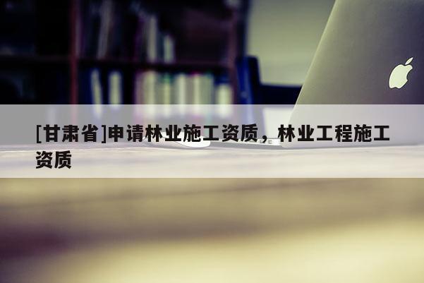 [甘肅省]申請(qǐng)林業(yè)施工資質(zhì)，林業(yè)工程施工資質(zhì)
