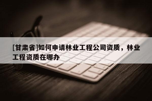 [甘肅省]如何申請林業(yè)工程公司資質(zhì)，林業(yè)工程資質(zhì)在哪辦