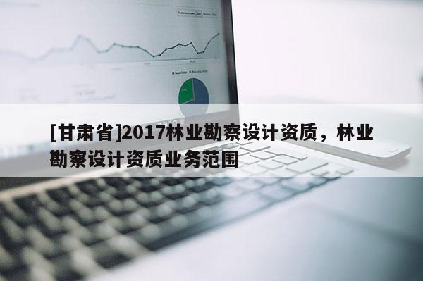 [甘肅省]2017林業(yè)勘察設(shè)計(jì)資質(zhì)，林業(yè)勘察設(shè)計(jì)資質(zhì)業(yè)務(wù)范圍