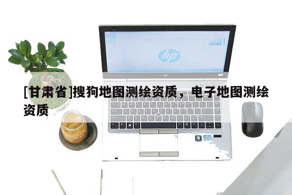 [甘肅省]搜狗地圖測繪資質(zhì)，電子地圖測繪資質(zhì)
