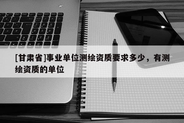 [甘肅省]事業(yè)單位測(cè)繪資質(zhì)要求多少，有測(cè)繪資質(zhì)的單位