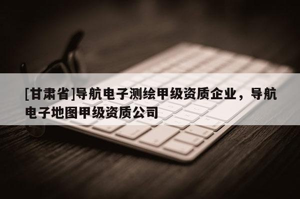 [甘肅省]導(dǎo)航電子測繪甲級資質(zhì)企業(yè)，導(dǎo)航電子地圖甲級資質(zhì)公司