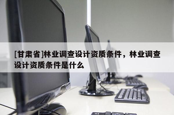 [甘肅省]林業(yè)調(diào)查設(shè)計資質(zhì)條件，林業(yè)調(diào)查設(shè)計資質(zhì)條件是什么