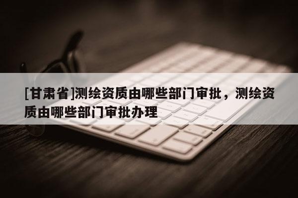 [甘肅省]測繪資質由哪些部門審批，測繪資質由哪些部門審批辦理