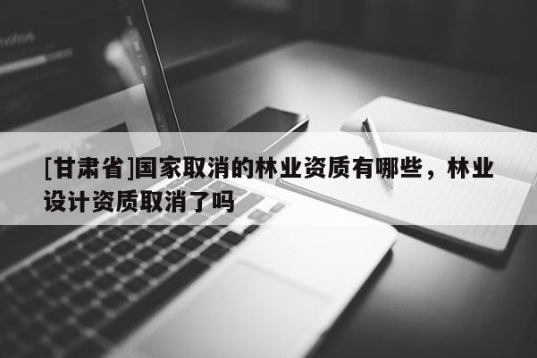 [甘肅省]國家取消的林業(yè)資質(zhì)有哪些，林業(yè)設(shè)計資質(zhì)取消了嗎