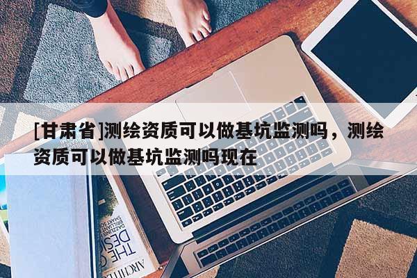 [甘肅省]測繪資質(zhì)可以做基坑監(jiān)測嗎，測繪資質(zhì)可以做基坑監(jiān)測嗎現(xiàn)在