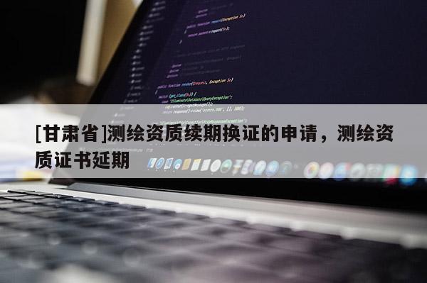 [甘肅省]測(cè)繪資質(zhì)續(xù)期換證的申請(qǐng)，測(cè)繪資質(zhì)證書延期