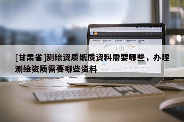 [甘肅省]測繪資質(zhì)紙質(zhì)資料需要哪些，辦理測繪資質(zhì)需要哪些資料