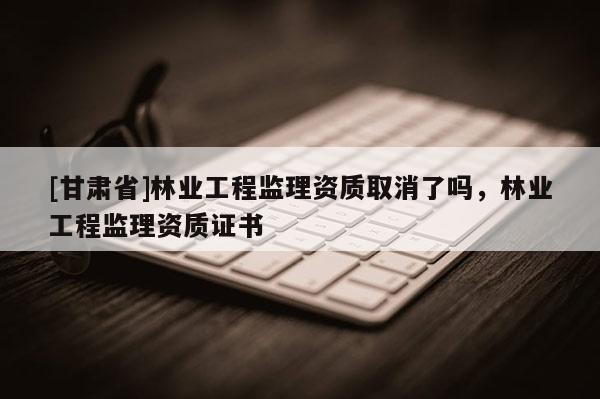 [甘肅省]林業(yè)工程監(jiān)理資質(zhì)取消了嗎，林業(yè)工程監(jiān)理資質(zhì)證書