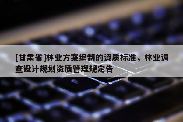 [甘肅省]林業(yè)方案編制的資質(zhì)標(biāo)準(zhǔn)，林業(yè)調(diào)查設(shè)計(jì)規(guī)劃資質(zhì)管理規(guī)定告
