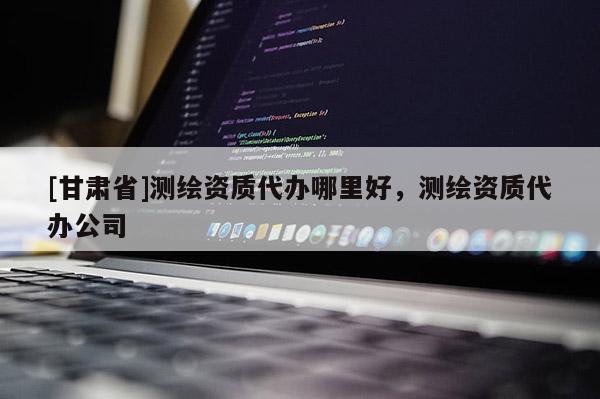[甘肅省]測(cè)繪資質(zhì)代辦哪里好，測(cè)繪資質(zhì)代辦公司