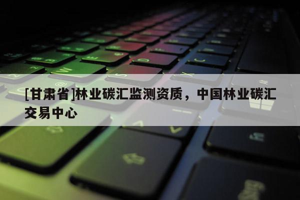 [甘肅省]林業(yè)碳匯監(jiān)測資質，中國林業(yè)碳匯交易中心