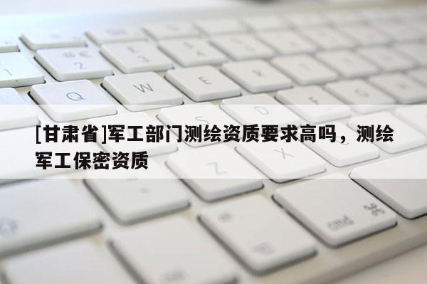 [甘肅省]軍工部門測(cè)繪資質(zhì)要求高嗎，測(cè)繪軍工保密資質(zhì)