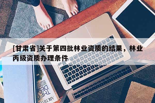 [甘肅省]關(guān)于第四批林業(yè)資質(zhì)的結(jié)果，林業(yè)丙級資質(zhì)辦理條件