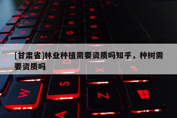 [甘肅省]林業(yè)種植需要資質(zhì)嗎知乎，種樹(shù)需要資質(zhì)嗎