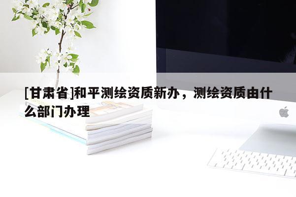 [甘肅省]和平測繪資質(zhì)新辦，測繪資質(zhì)由什么部門辦理