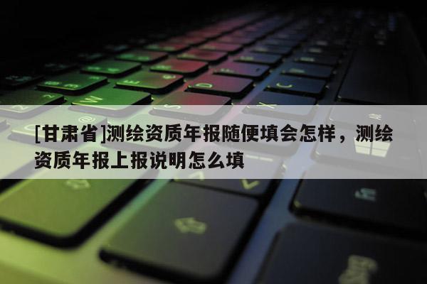 [甘肅省]測繪資質(zhì)年報隨便填會怎樣，測繪資質(zhì)年報上報說明怎么填