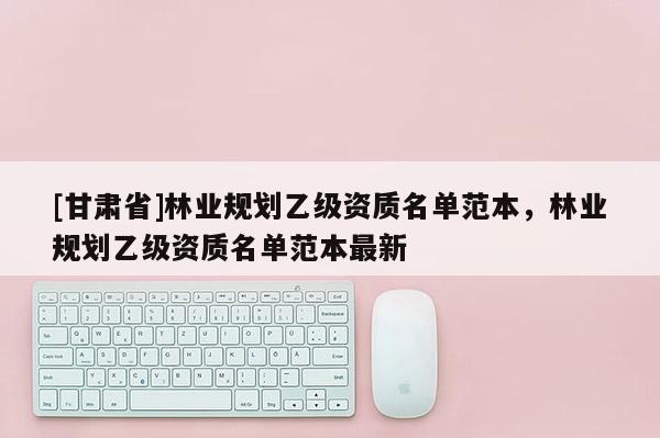 [甘肅省]林業(yè)規(guī)劃乙級資質名單范本，林業(yè)規(guī)劃乙級資質名單范本最新