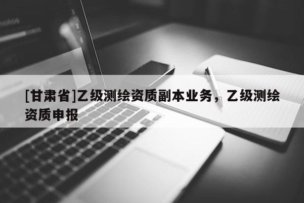 [甘肅省]乙級測繪資質(zhì)副本業(yè)務(wù)，乙級測繪資質(zhì)申報