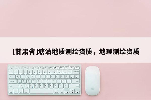 [甘肅省]塘沽地質(zhì)測(cè)繪資質(zhì)，地理測(cè)繪資質(zhì)