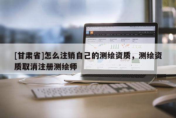 [甘肅省]怎么注銷自己的測(cè)繪資質(zhì)，測(cè)繪資質(zhì)取消注冊(cè)測(cè)繪師