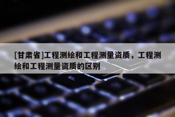 [甘肅省]工程測(cè)繪和工程測(cè)量資質(zhì)，工程測(cè)繪和工程測(cè)量資質(zhì)的區(qū)別