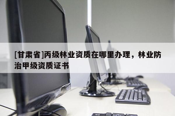 [甘肅省]丙級(jí)林業(yè)資質(zhì)在哪里辦理，林業(yè)防治甲級(jí)資質(zhì)證書