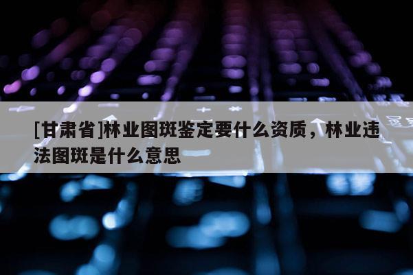 [甘肅省]林業(yè)圖斑鑒定要什么資質(zhì)，林業(yè)違法圖斑是什么意思