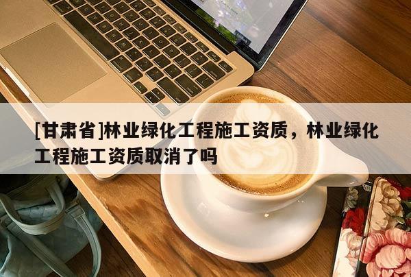 [甘肅省]林業(yè)綠化工程施工資質(zhì)，林業(yè)綠化工程施工資質(zhì)取消了嗎