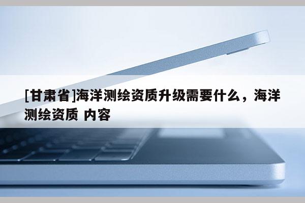 [甘肅省]海洋測繪資質(zhì)升級需要什么，海洋測繪資質(zhì) 內(nèi)容