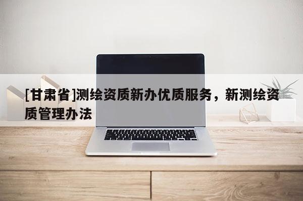 [甘肅省]測繪資質(zhì)新辦優(yōu)質(zhì)服務(wù)，新測繪資質(zhì)管理辦法