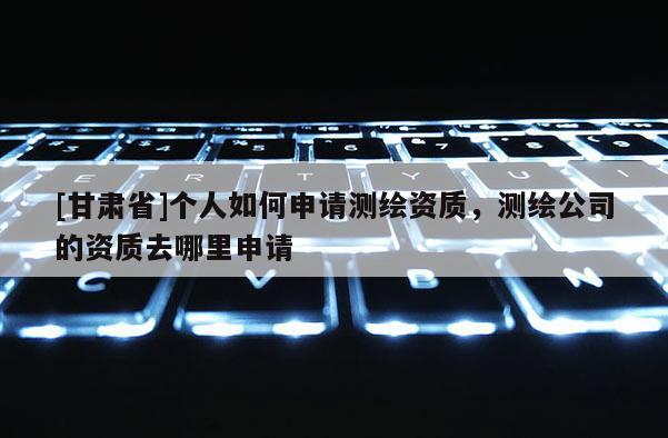 [甘肅省]個人如何申請測繪資質(zhì)，測繪公司的資質(zhì)去哪里申請