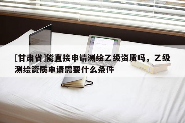 [甘肅省]能直接申請(qǐng)測(cè)繪乙級(jí)資質(zhì)嗎，乙級(jí)測(cè)繪資質(zhì)申請(qǐng)需要什么條件