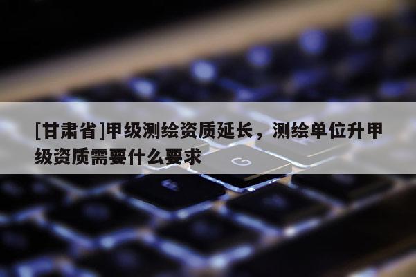 [甘肅省]甲級測繪資質延長，測繪單位升甲級資質需要什么要求