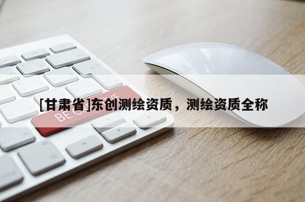 [甘肅省]東創(chuàng)測繪資質，測繪資質全稱