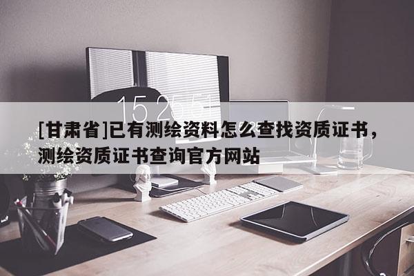 [甘肅省]已有測繪資料怎么查找資質(zhì)證書，測繪資質(zhì)證書查詢官方網(wǎng)站