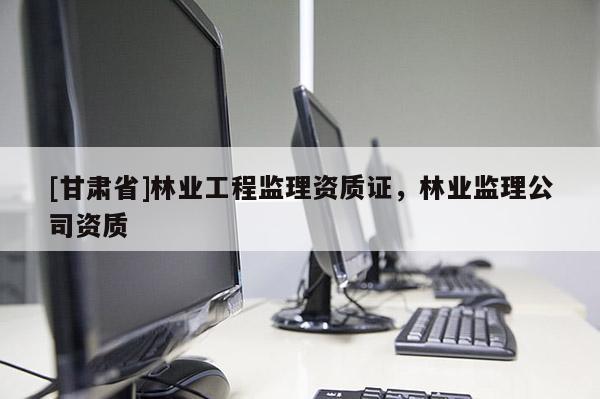 [甘肅省]林業(yè)工程監(jiān)理資質(zhì)證，林業(yè)監(jiān)理公司資質(zhì)