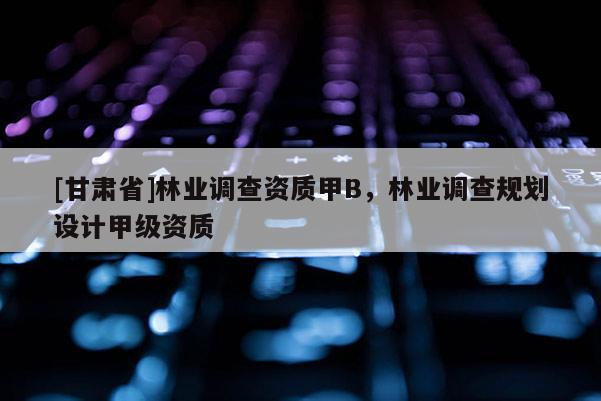 [甘肅省]林業(yè)調(diào)查資質(zhì)甲B，林業(yè)調(diào)查規(guī)劃設(shè)計(jì)甲級(jí)資質(zhì)