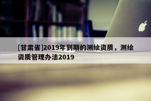 [甘肅省]2019年到期的測(cè)繪資質(zhì)，測(cè)繪資質(zhì)管理辦法2019